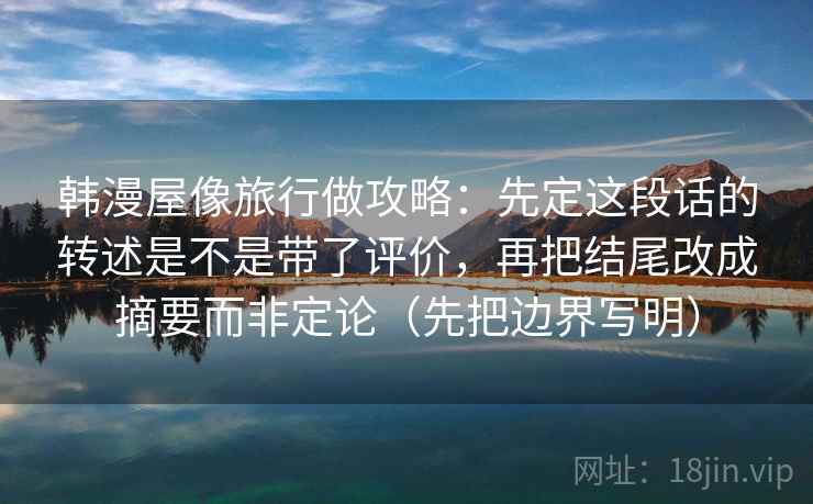 韩漫屋像旅行做攻略：先定这段话的转述是不是带了评价，再把结尾改成摘要而非定论（先把边界写明）
