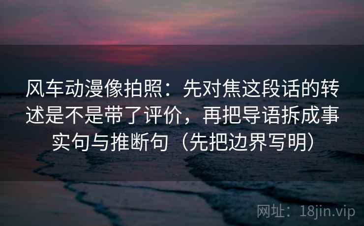 风车动漫像拍照：先对焦这段话的转述是不是带了评价，再把导语拆成事实句与推断句（先把边界写明）