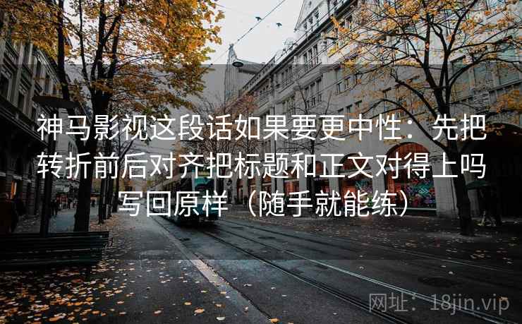 神马影视这段话如果要更中性：先把转折前后对齐把标题和正文对得上吗写回原样（随手就能练）