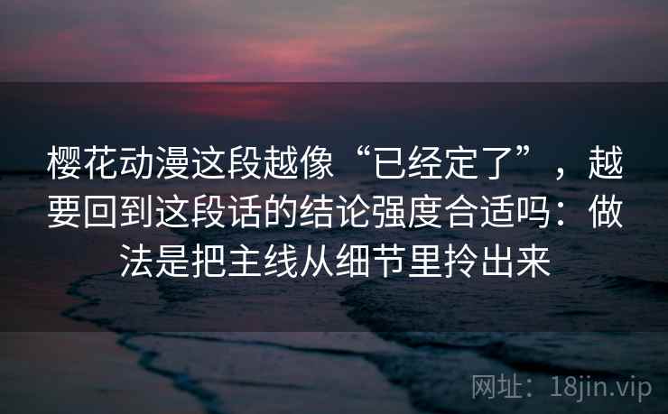 樱花动漫这段越像“已经定了”，越要回到这段话的结论强度合适吗：做法是把主线从细节里拎出来