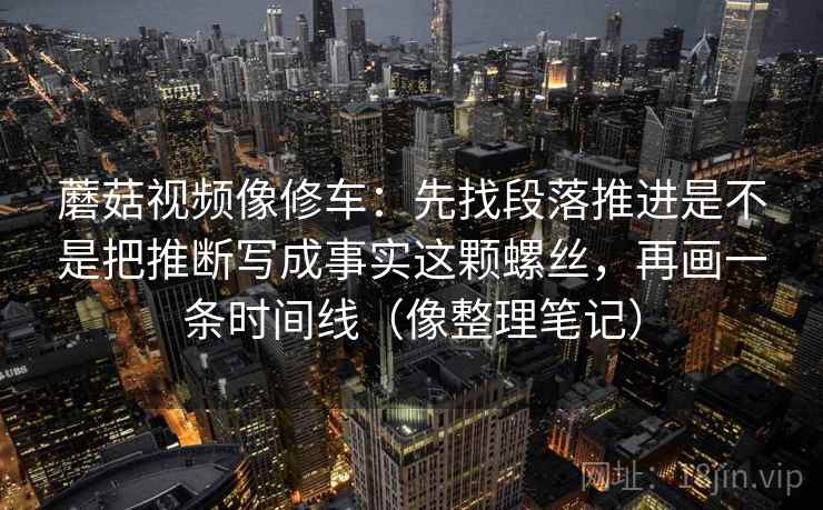 蘑菇视频像修车：先找段落推进是不是把推断写成事实这颗螺丝，再画一条时间线（像整理笔记）