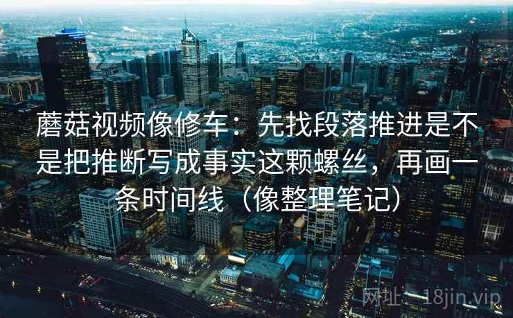 蘑菇视频像修车：先找段落推进是不是把推断写成事实这颗螺丝，再画一条时间线（像整理笔记）
