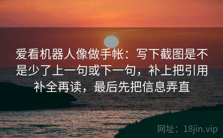爱看机器人像做手帐:写下截图是不是少了上一句或下一句,补上把引用补全再读,最后先把信息弄直 爱看机器人像做手帐:写下截图是不是少了上一句或下一句,补上把引用补全再读,最后先把信息弄直
