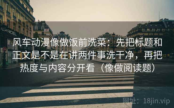 风车动漫像做饭前洗菜：先把标题和正文是不是在讲两件事洗干净，再把热度与内容分开看（像做阅读题）