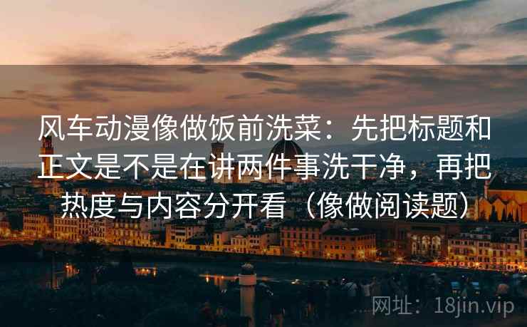 风车动漫像做饭前洗菜:先把标题和正文是不是在讲两件事洗干净,再把热度与内容分开看(像做阅读题) 风车动漫像做饭前洗菜:先把标题和正文是不是在讲两件事洗干净,再把热度与内容分开看(像做阅读题)