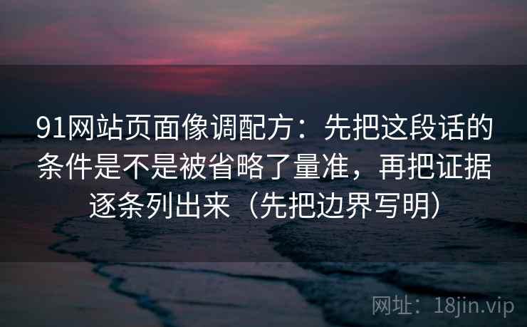 91网站页面像调配方：先把这段话的条件是不是被省略了量准，再把证据逐条列出来（先把边界写明）