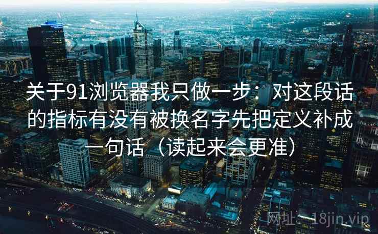 关于91浏览器我只做一步:对这段话的指标有没有被换名字先把定义补成一句话(读起来会更准) 关于91浏览器我只做一步:对这段话的指标有没有被换名字先把定义补成一句话(读起来会更准)