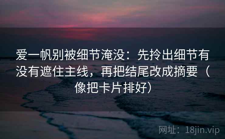 爱一帆别被细节淹没:先拎出细节有没有遮住主线,再把结尾改成摘要(像把卡片排好) 爱一帆别被细节淹没:先拎出细节有没有遮住主线,再把结尾改成摘要(像把卡片排好)