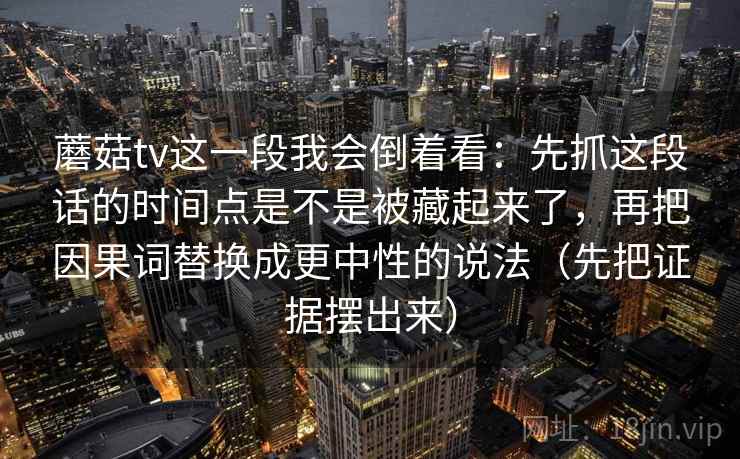蘑菇tv这一段我会倒着看:先抓这段话的时间点是不是被藏起来了,再把因果词替换成更中性的说法(先把证据摆出来) 蘑菇tv这一段我会倒着看:先抓这段话的时间点是不是被藏起来了,再把因果词替换成更中性的说法(先把证据摆出来)