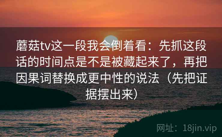 蘑菇tv这一段我会倒着看：先抓这段话的时间点是不是被藏起来了，再把因果词替换成更中性的说法（先把证据摆出来）