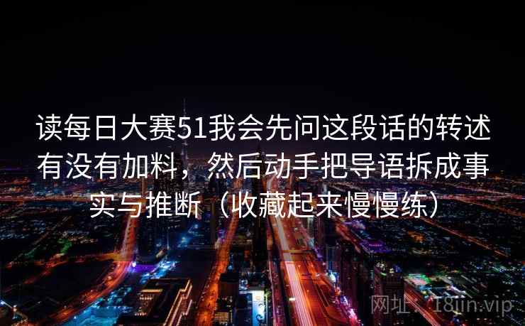 读每日大赛51我会先问这段话的转述有没有加料，然后动手把导语拆成事实与推断（收藏起来慢慢练）