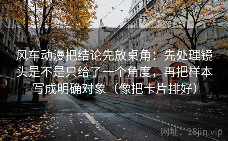 风车动漫把结论先放桌角：先处理镜头是不是只给了一个角度，再把样本写成明确对象（像把卡片排好）