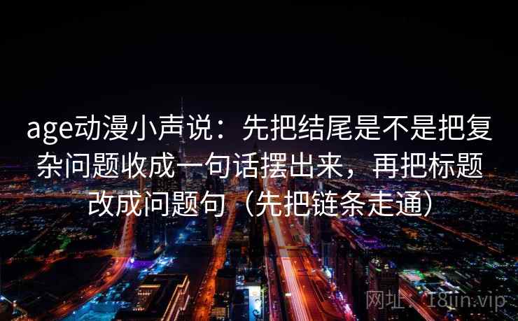 age动漫小声说：先把结尾是不是把复杂问题收成一句话摆出来，再把标题改成问题句（先把链条走通）