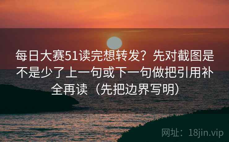 每日大赛51读完想转发？先对截图是不是少了上一句或下一句做把引用补全再读（先把边界写明）