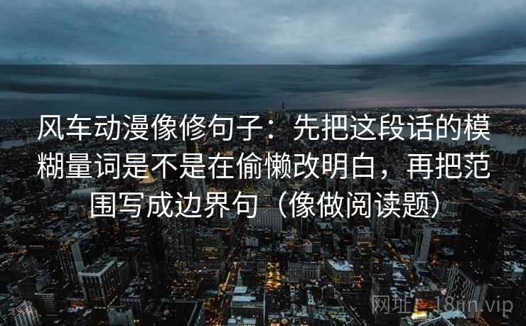 风车动漫像修句子：先把这段话的模糊量词是不是在偷懒改明白，再把范围写成边界句（像做阅读题）
