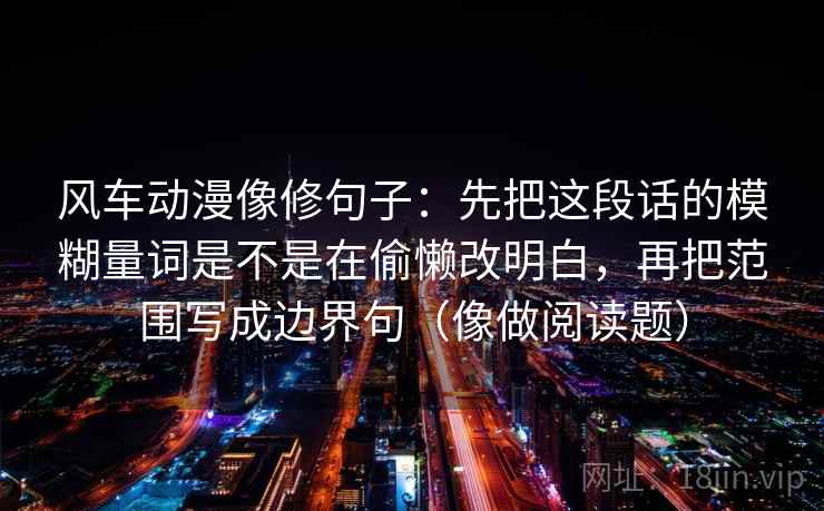 风车动漫像修句子：先把这段话的模糊量词是不是在偷懒改明白，再把范围写成边界句（像做阅读题）