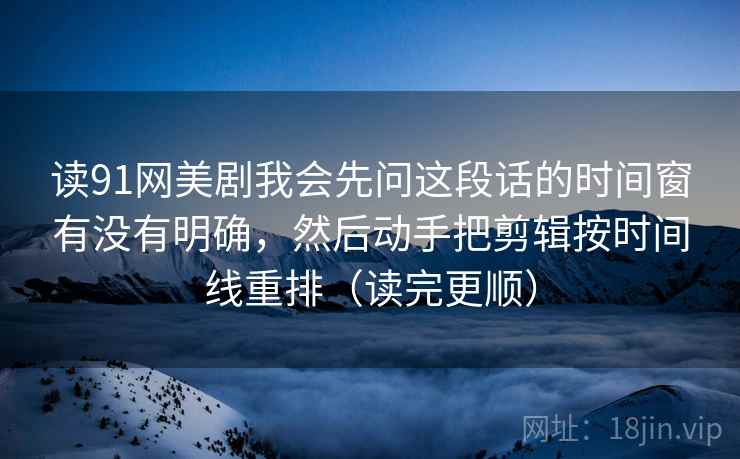 读91网美剧我会先问这段话的时间窗有没有明确,然后动手把剪辑按时间线重排(读完更顺) 读91网美剧我会先问这段话的时间窗有没有明确,然后动手把剪辑按时间线重排(读完更顺)