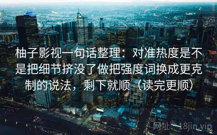 柚子影视一句话整理：对准热度是不是把细节挤没了做把强度词换成更克制的说法，剩下就顺（读完更顺）