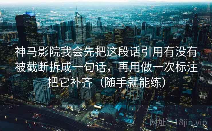 神马影院我会先把这段话引用有没有被截断拆成一句话，再用做一次标注把它补齐（随手就能练）