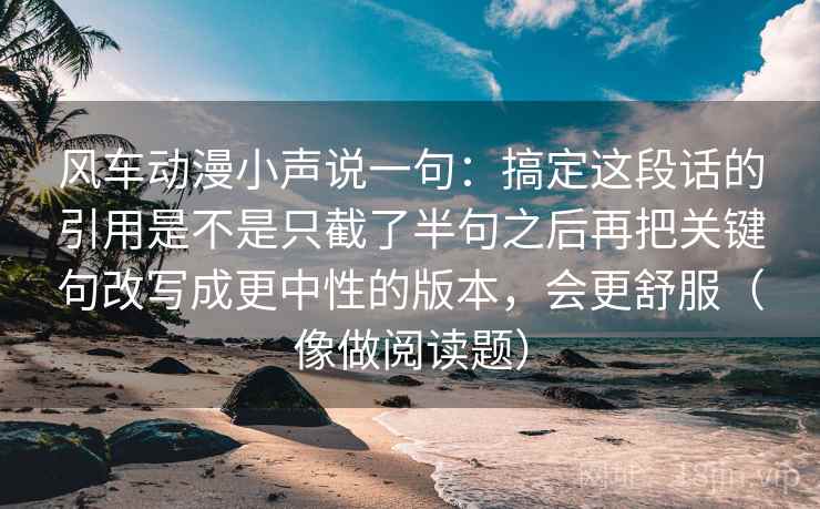 风车动漫小声说一句：搞定这段话的引用是不是只截了半句之后再把关键句改写成更中性的版本，会更舒服（像做阅读题）