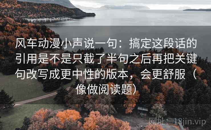 风车动漫小声说一句：搞定这段话的引用是不是只截了半句之后再把关键句改写成更中性的版本，会更舒服（像做阅读题）