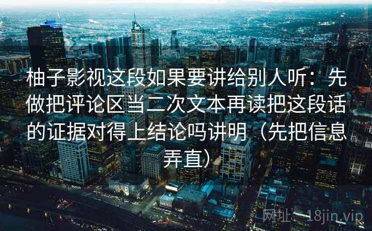 柚子影视这段如果要讲给别人听：先做把评论区当二次文本再读把这段话的证据对得上结论吗讲明（先把信息弄直）