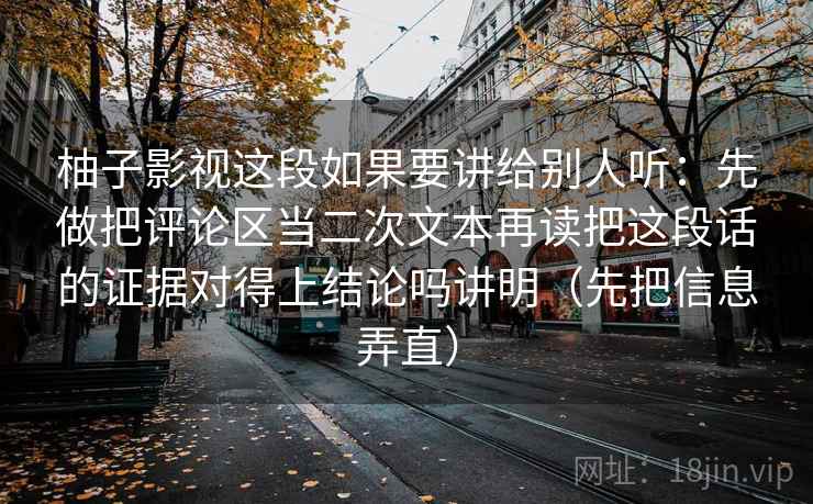 柚子影视这段如果要讲给别人听：先做把评论区当二次文本再读把这段话的证据对得上结论吗讲明（先把信息弄直）