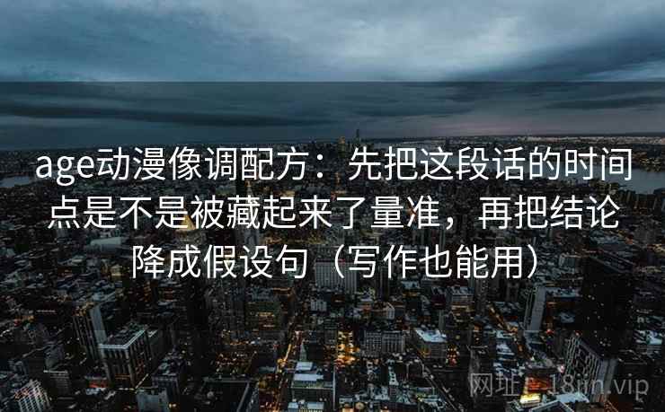 age动漫像调配方：先把这段话的时间点是不是被藏起来了量准，再把结论降成假设句（写作也能用）