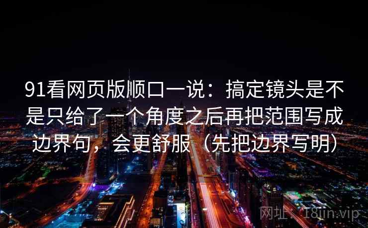 91看网页版顺口一说：搞定镜头是不是只给了一个角度之后再把范围写成边界句，会更舒服（先把边界写明）