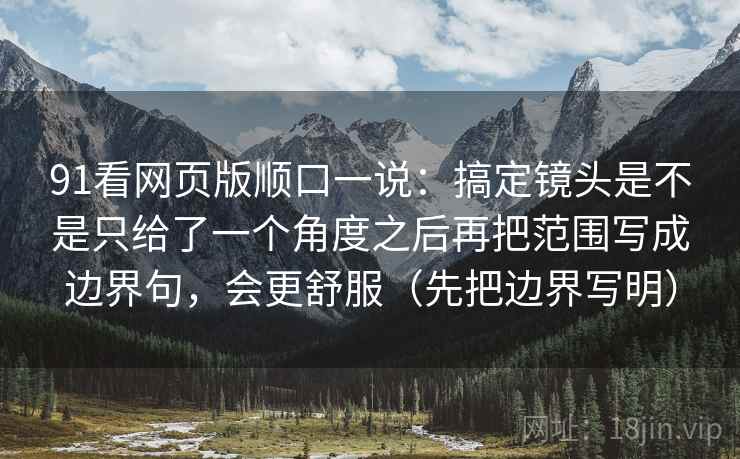 91看网页版顺口一说：搞定镜头是不是只给了一个角度之后再把范围写成边界句，会更舒服（先把边界写明）