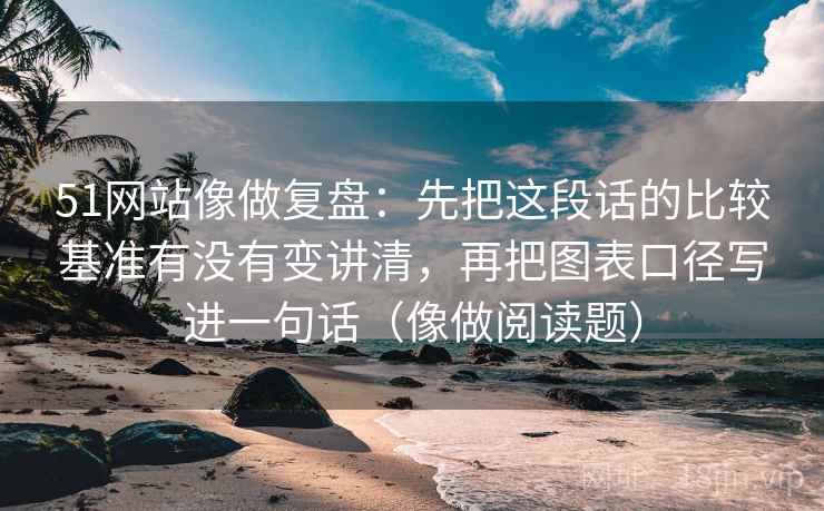 51网站像做复盘：先把这段话的比较基准有没有变讲清，再把图表口径写进一句话（像做阅读题）