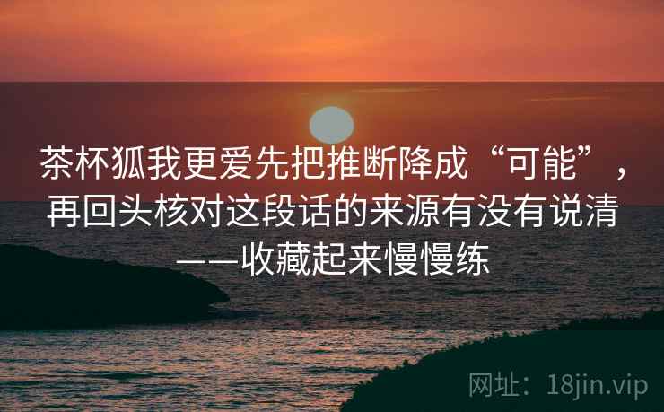 茶杯狐我更爱先把推断降成“可能”，再回头核对这段话的来源有没有说清——收藏起来慢慢练