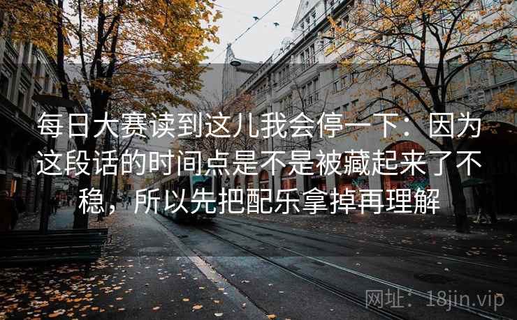 每日大赛读到这儿我会停一下：因为这段话的时间点是不是被藏起来了不稳，所以先把配乐拿掉再理解