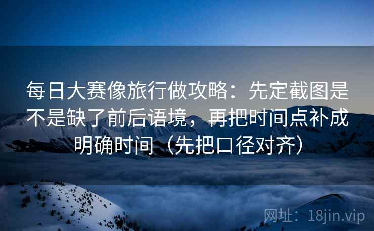 每日大赛像旅行做攻略：先定截图是不是缺了前后语境，再把时间点补成明确时间（先把口径对齐）