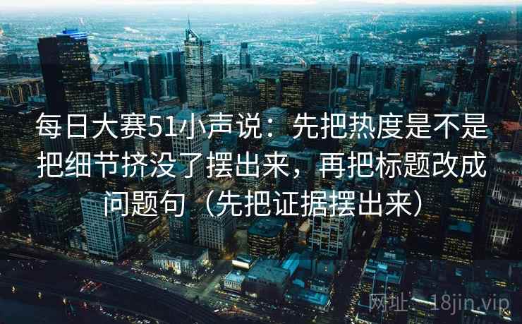 每日大赛51小声说：先把热度是不是把细节挤没了摆出来，再把标题改成问题句（先把证据摆出来）