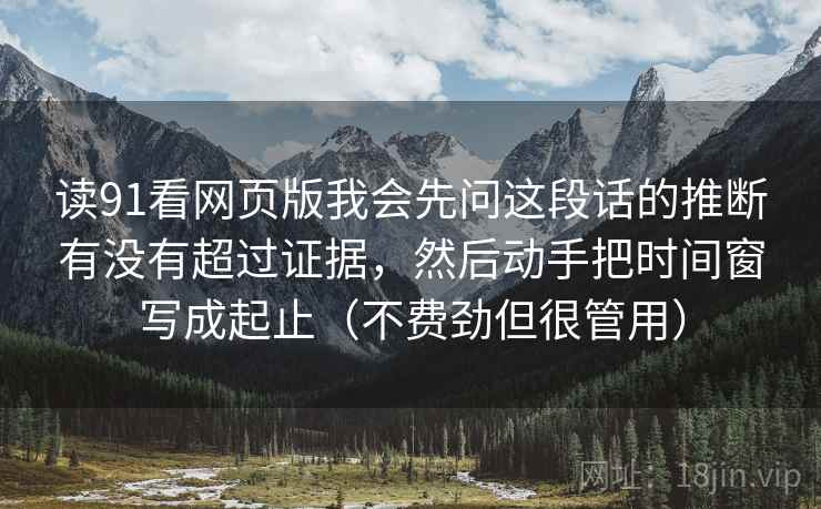 读91看网页版我会先问这段话的推断有没有超过证据，然后动手把时间窗写成起止（不费劲但很管用）