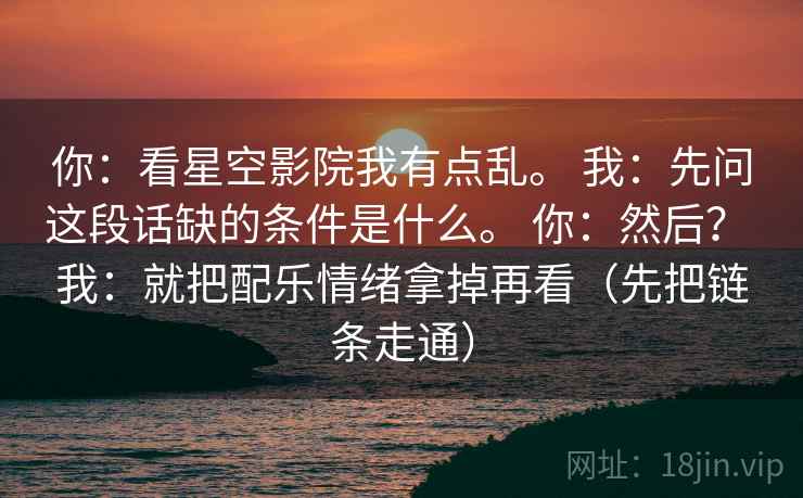 你：看星空影院我有点乱。 我：先问这段话缺的条件是什么。 你：然后？ 我：就把配乐情绪拿掉再看（先把链条走通）