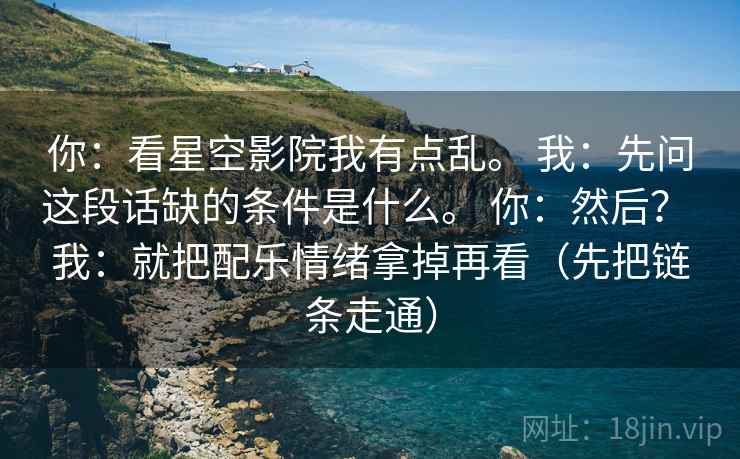 你：看星空影院我有点乱。 我：先问这段话缺的条件是什么。 你：然后？ 我：就把配乐情绪拿掉再看（先把链条走通）