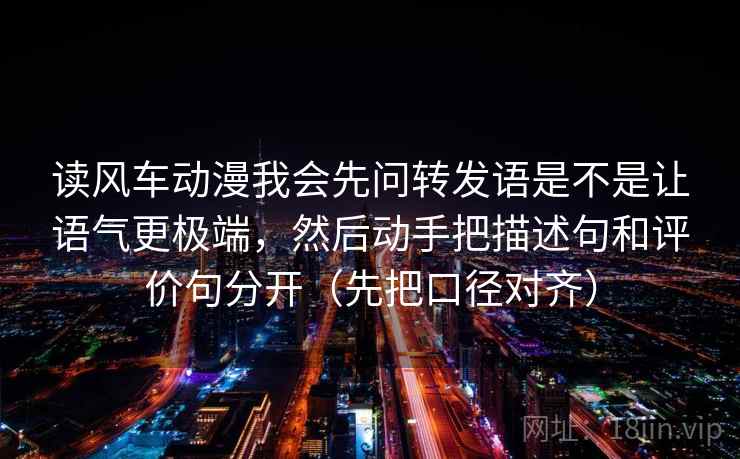 读风车动漫我会先问转发语是不是让语气更极端，然后动手把描述句和评价句分开（先把口径对齐）