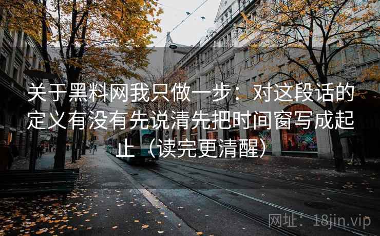 关于黑料网我只做一步：对这段话的定义有没有先说清先把时间窗写成起止（读完更清醒）
