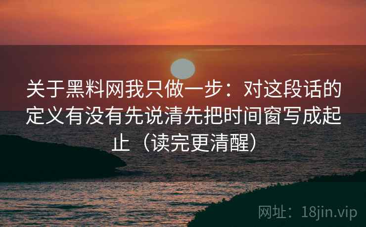关于黑料网我只做一步：对这段话的定义有没有先说清先把时间窗写成起止（读完更清醒）